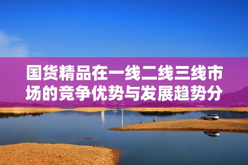 国货精品在一线二线三线市场的竞争优势与发展趋势分析