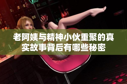 老阿姨与精神小伙重聚的真实故事背后有哪些秘密