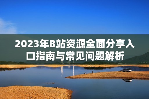 2023年B站资源全面分享入口指南与常见问题解析