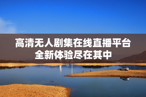 高清无人剧集在线直播平台全新体验尽在其中