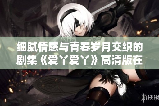 细腻情感与青春岁月交织的剧集《爱丫爱丫》高清版在线观看