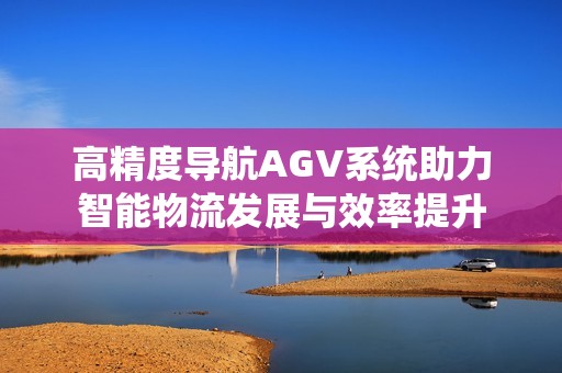 高精度导航AGV系统助力智能物流发展与效率提升