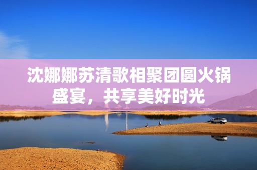 沈娜娜苏清歌相聚团圆火锅盛宴，共享美好时光