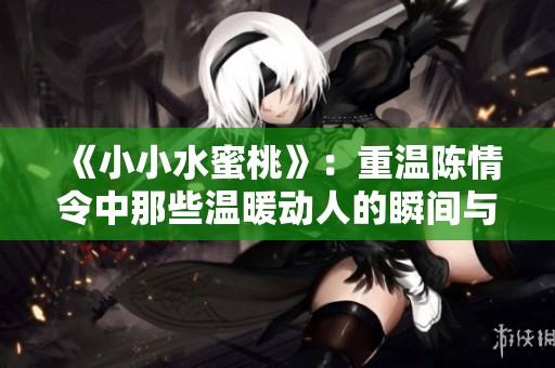 《小小水蜜桃》：重温陈情令中那些温暖动人的瞬间与情感交织