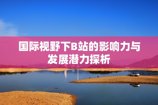 国际视野下B站的影响力与发展潜力探析