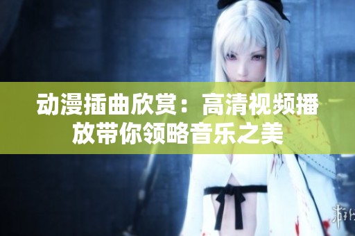 动漫插曲欣赏：高清视频播放带你领略音乐之美