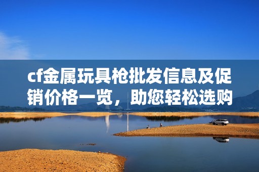 cf金属玩具枪批发信息及促销价格一览，助您轻松选购