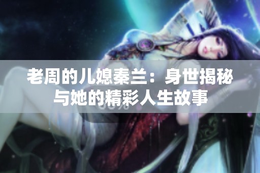 老周的儿媳秦兰：身世揭秘与她的精彩人生故事