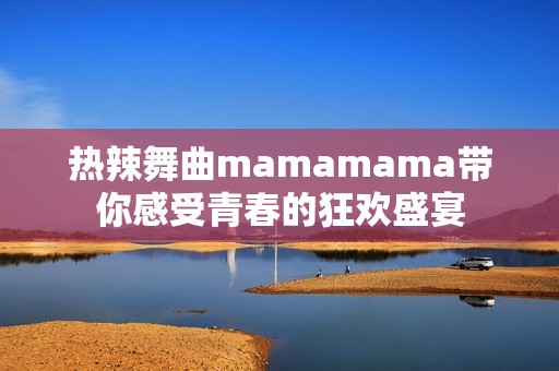热辣舞曲mamamama带你感受青春的狂欢盛宴