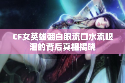 CF女英雄翻白眼流口水流眼泪的背后真相揭晓