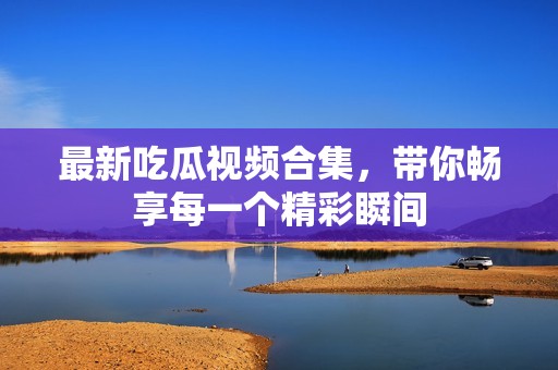 最新吃瓜视频合集，带你畅享每一个精彩瞬间