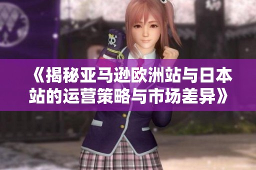 《揭秘亚马逊欧洲站与日本站的运营策略与市场差异》