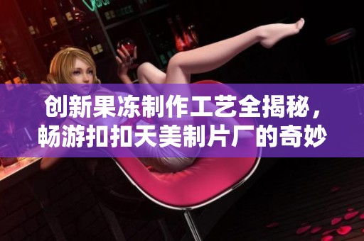 创新果冻制作工艺全揭秘，畅游扣扣天美制片厂的奇妙之旅