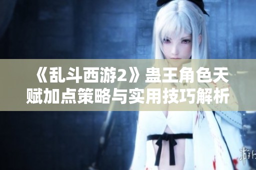 《乱斗西游2》蛊王角色天赋加点策略与实用技巧解析