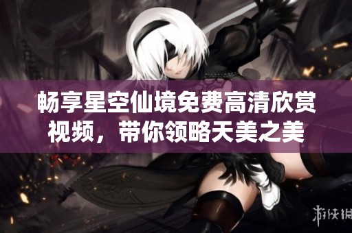 畅享星空仙境免费高清欣赏视频，带你领略天美之美