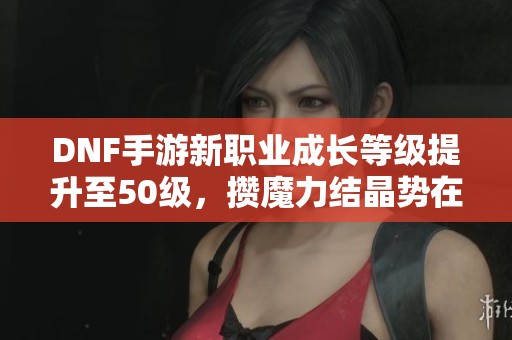 DNF手游新职业成长等级提升至50级，攒魔力结晶势在必行