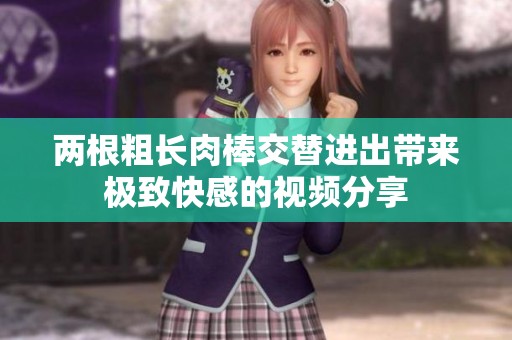 两根粗长肉棒交替进出带来极致快感的视频分享