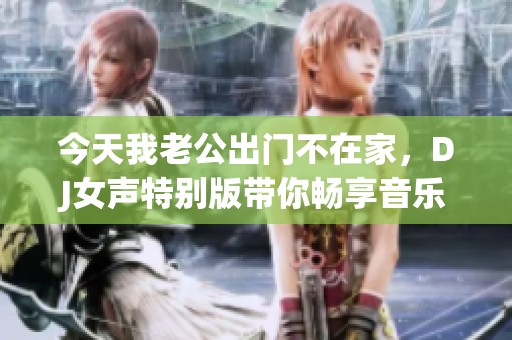 今天我老公出门不在家，DJ女声特别版带你畅享音乐之夜