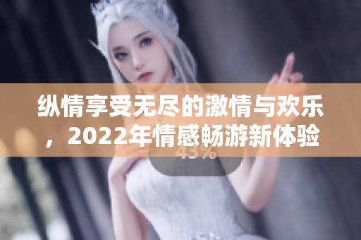 纵情享受无尽的激情与欢乐，2022年情感畅游新体验