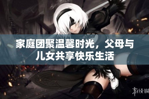 家庭团聚温馨时光，父母与儿女共享快乐生活
