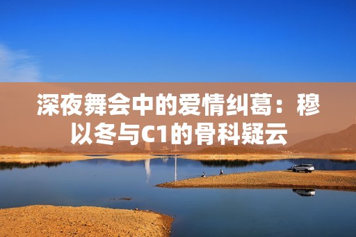 深夜舞会中的爱情纠葛：穆以冬与C1的骨科疑云