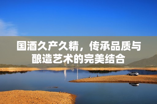 国酒久产久精，传承品质与酿造艺术的完美结合