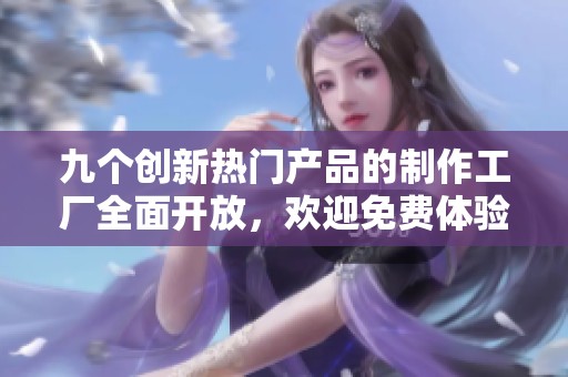 九个创新热门产品的制作工厂全面开放，欢迎免费体验