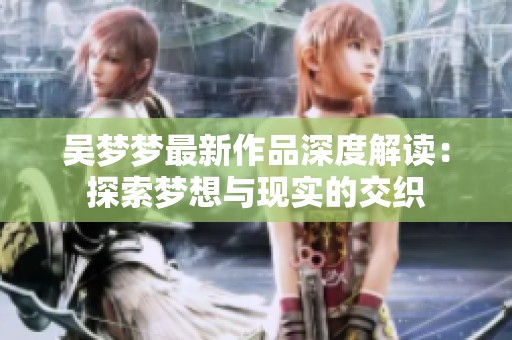 吴梦梦最新作品深度解读：探索梦想与现实的交织
