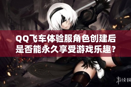 QQ飞车体验服角色创建后是否能永久享受游戏乐趣？