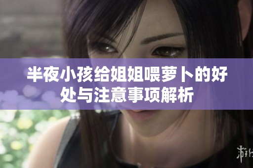 半夜小孩给姐姐喂萝卜的好处与注意事项解析