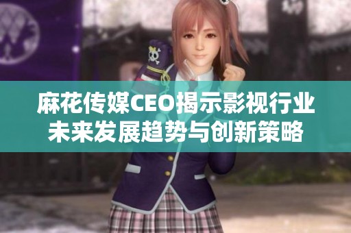 麻花传媒CEO揭示影视行业未来发展趋势与创新策略