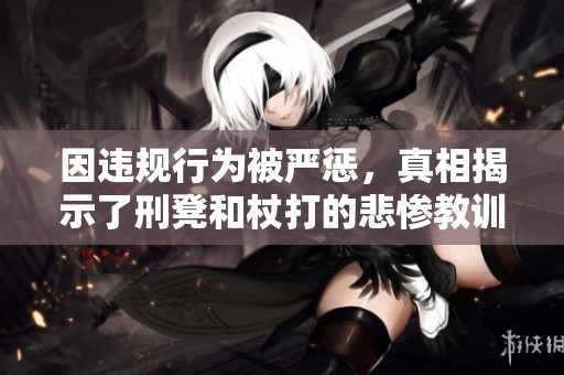因违规行为被严惩，真相揭示了刑凳和杖打的悲惨教训