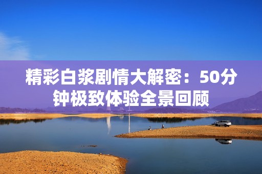 精彩白浆剧情大解密：50分钟极致体验全景回顾