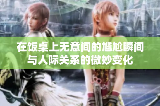 在饭桌上无意间的尴尬瞬间与人际关系的微妙变化