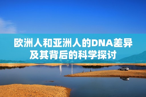 欧洲人和亚洲人的DNA差异及其背后的科学探讨