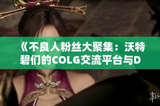 《不良人粉丝大聚集：沃特碧们的COLG交流平台与DNF攻略探讨》