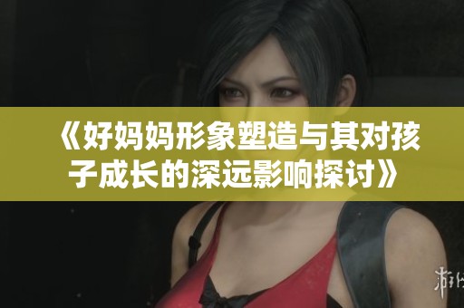 《好妈妈形象塑造与其对孩子成长的深远影响探讨》
