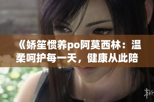《娇笙惯养po阿莫西林：温柔呵护每一天，健康从此陪伴》