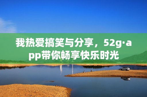 我热爱搞笑与分享，52g·app带你畅享快乐时光