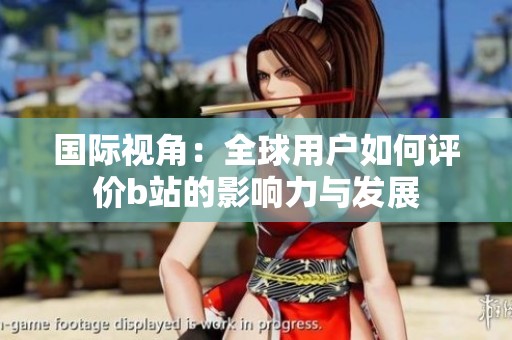 国际视角：全球用户如何评价b站的影响力与发展