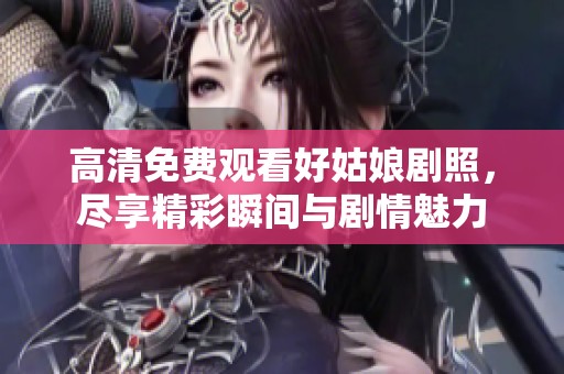 高清免费观看好姑娘剧照，尽享精彩瞬间与剧情魅力