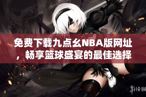 免费下载九点幺NBA版网址，畅享篮球盛宴的最佳选择