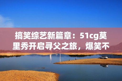 搞笑综艺新篇章：51cg莫里秀开启寻父之旅，爆笑不断！
