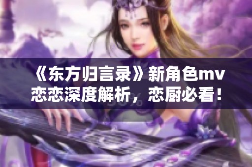 《东方归言录》新角色mv恋恋深度解析，恋厨必看！