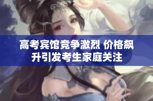 高考宾馆竞争激烈 价格飙升引发考生家庭关注