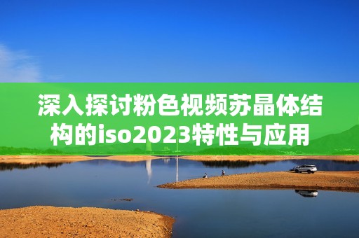 深入探讨粉色视频苏晶体结构的iso2023特性与应用