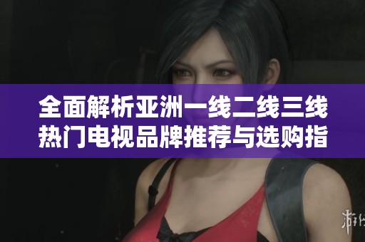 全面解析亚洲一线二线三线热门电视品牌推荐与选购指南