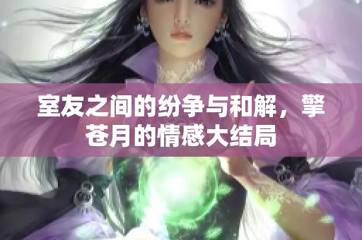 室友之间的纷争与和解，擎苍月的情感大结局