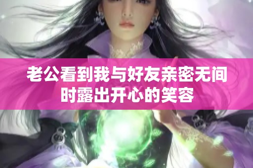 老公看到我与好友亲密无间时露出开心的笑容