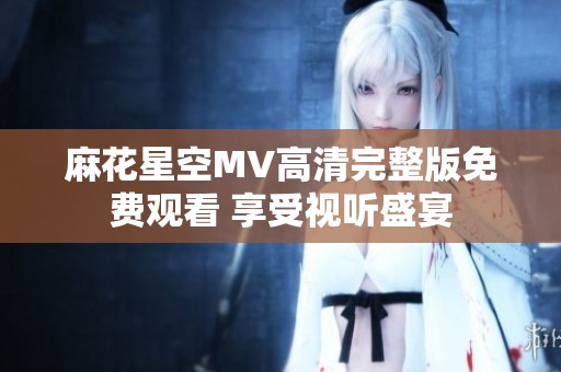 麻花星空MV高清完整版免费观看 享受视听盛宴